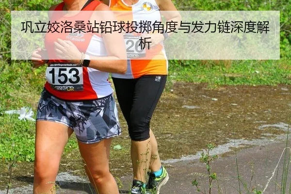 巩立姣洛桑站铅球投掷角度与发力链深度解析