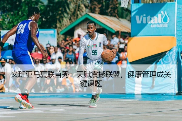 文班亚马夏联首秀：天赋震撼联盟，健康管理成关键课题