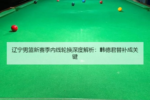 辽宁男篮新赛季内线轮换深度解析：韩德君替补成关键