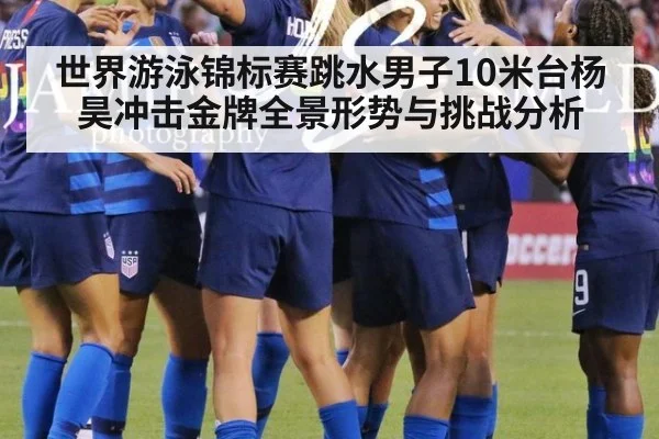 世界游泳锦标赛跳水男子10米台杨昊冲击金牌全景形势与挑战分析